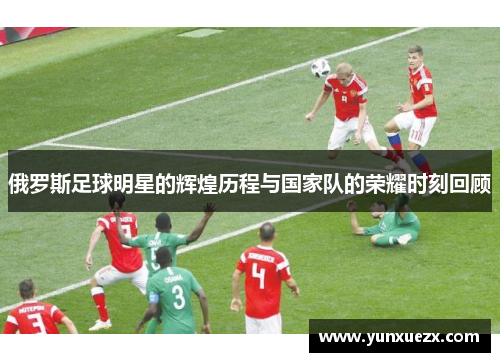 俄罗斯足球明星的辉煌历程与国家队的荣耀时刻回顾