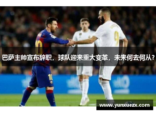 巴萨主帅宣布辞职，球队迎来重大变革，未来何去何从？