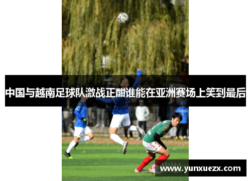 中国与越南足球队激战正酣谁能在亚洲赛场上笑到最后