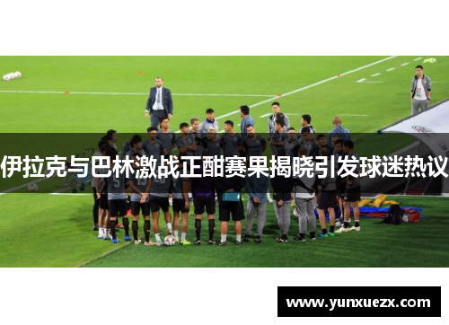 伊拉克与巴林激战正酣赛果揭晓引发球迷热议