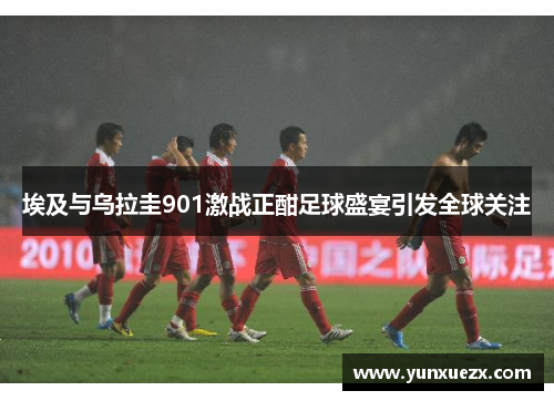 埃及与乌拉圭901激战正酣足球盛宴引发全球关注